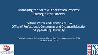 Managing the State Authorization Process:
Strategies for Success
Stefanie Pfister and Christina M. Sax
Office of Professional, Continuing, and Distance Education
Shippensburg University
Originally prepared for Instructional Technology Council Webinar – Dec, 2014
Updated – Dec, 2015
 