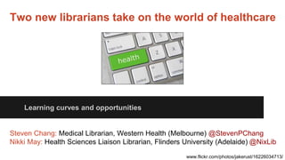Two new librarians take on the world of healthcare
Learning curves and opportunities
Steven Chang: Medical Librarian, Western Health (Melbourne) @StevenPChang
Nikki May: Health Sciences Liaison Librarian, Flinders University (Adelaide) @NixLib
www.flickr.com/photos/jakerust/16226034713/
 