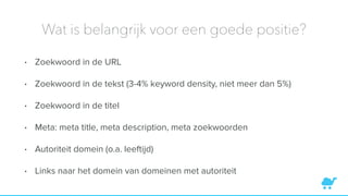 Wat is belangrijk voor een goede positie?
• Zoekwoord in de URL
• Zoekwoord in de tekst (3-4% keyword density, niet meer dan 5%)
• Zoekwoord in de titel
• Meta: meta title, meta description, meta zoekwoorden
• Autoriteit domein (o.a. leeftijd)
• Links naar het domein van domeinen met autoriteit
 
