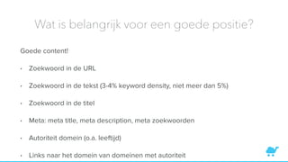 Wat is belangrijk voor een goede positie?
Goede content!
• Zoekwoord in de URL
• Zoekwoord in de tekst (3-4% keyword density, niet meer dan 5%)
• Zoekwoord in de titel
• Meta: meta title, meta description, meta zoekwoorden
• Autoriteit domein (o.a. leeftijd)
• Links naar het domein van domeinen met autoriteit
 