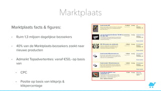 Marktplaats
Marktplaats facts & ﬁgures:
• Ruim 1,3 miljoen dagelijkse bezoekers
• 40% van de Marktplaats-bezoekers zoekt naar
nieuwe producten
• Admarkt Topadvertenties: vanaf €50,- op basis
van
• CPC
• Positie op basis van klikprijs &
klikpercentage
 