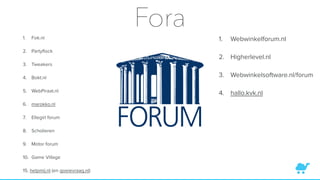 Fora1. Fok.nl
2. Partyﬂock
3. Tweakers
4. Bokt.nl
5. WebPiraat.nl
6. marokko.nl
7. Ellegirl forum
8. Scholieren
9. Motor forum
10. Game Village
15. helpmij.nl (en goeievraag.nl)
1. Webwinkelforum.nl
2. Higherlevel.nl
3. Webwinkelsoftware.nl/forum
4. hallo.kvk.nl
 