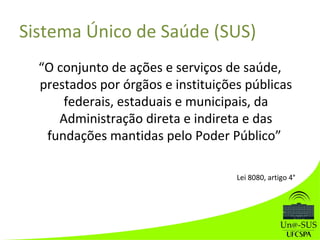 Sistema Único de Saúde (SUS)
“O conjunto de ações e serviços de saúde,
prestados por órgãos e instituições públicas
federais, estaduais e municipais, da
Administração direta e indireta e das
fundações mantidas pelo Poder Público”
Lei 8080, artigo 4°
 