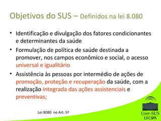 Objetivos do SUS – Definidos na lei 8.080
• Identificação e divulgação dos fatores condicionantes
e determinantes da saúde
• Formulação de política de saúde destinada a
promover, nos campos econômico e social, o acesso
universal e igualitário
• Assistência às pessoas por intermédio de ações de
promoção, proteção e recuperação da saúde, com a
realização integrada das ações assistenciais e
preventivas;
Lei 8080 no Art. 5º
 