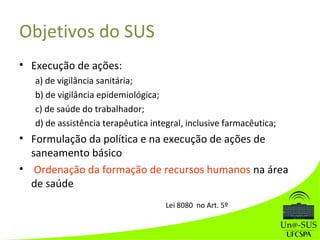 Objetivos do SUS
• Execução de ações:
a) de vigilância sanitária;
b) de vigilância epidemiológica;
c) de saúde do trabalhador;
d) de assistência terapêutica integral, inclusive farmacêutica;
• Formulação da política e na execução de ações de
saneamento básico
• Ordenação da formação de recursos humanos na área
de saúde
Lei 8080 no Art. 5º
 