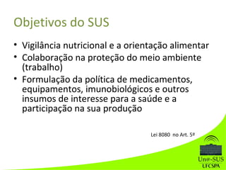 Objetivos do SUS
• Vigilância nutricional e a orientação alimentar
• Colaboração na proteção do meio ambiente
(trabalho)
• Formulação da política de medicamentos,
equipamentos, imunobiológicos e outros
insumos de interesse para a saúde e a
participação na sua produção
Lei 8080 no Art. 5º
 