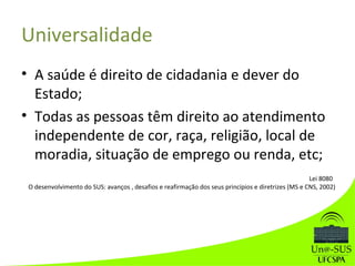 Universalidade
• A saúde é direito de cidadania e dever do
Estado;
• Todas as pessoas têm direito ao atendimento
independente de cor, raça, religião, local de
moradia, situação de emprego ou renda, etc;
Lei 8080
O desenvolvimento do SUS: avanços , desafios e reafirmação dos seus princípios e diretrizes (MS e CNS, 2002)
 