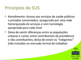 Princípios do SUS
• Atendimento: Acesso aos serviços de saúde públicos
e privados conveniados; assegurado por uma rede
hierarquizada de serviços e com tecnologia
apropriada para cada nível
• Deixa de existir diferenças entre as populações
urbanas e rurais; entre contribuintes da previdência
e não contribuintes; deixa de existir os “indigentes”
(não incluídos no mercado formal de trabalho)
 
