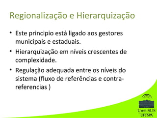 Regionalização e Hierarquização
• Este principio está ligado aos gestores
municipais e estaduais.
• Hierarquização em níveis crescentes de
complexidade.
• Regulação adequada entre os níveis do
sistema (fluxo de referências e contra-
referencias )
 