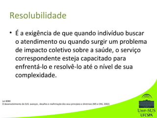 Resolubilidade
• É a exigência de que quando indivíduo buscar
o atendimento ou quando surgir um problema
de impacto coletivo sobre a saúde, o serviço
correspondente esteja capacitado para
enfrentá-lo e resolvê-lo até o nível de sua
complexidade.
Lei 8080
O desenvolvimento do SUS: avanços , desafios e reafirmação dos seus princípios e diretrizes (MS e CNS, 2002)
 