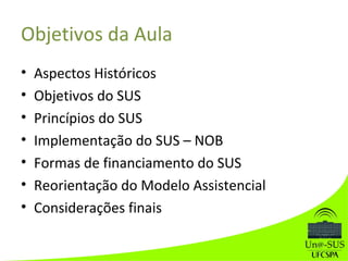 Objetivos da Aula
• Aspectos Históricos
• Objetivos do SUS
• Princípios do SUS
• Implementação do SUS – NOB
• Formas de financiamento do SUS
• Reorientação do Modelo Assistencial
• Considerações finais
 