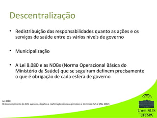 Descentralização
• Redistribuição das responsabilidades quanto as ações e os
serviços de saúde entre os vários níveis de governo
• Municipalização
• A Lei 8.080 e as NOBs (Norma Operacional Básica do
Ministério da Saúde) que se seguiram definem precisamente
o que é obrigação de cada esfera de governo
Lei 8080
O desenvolvimento do SUS: avanços , desafios e reafirmação dos seus princípios e diretrizes (MS e CNS, 2002)
 