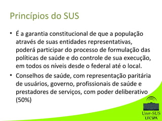 Princípios do SUS
• É a garantia constitucional de que a população
através de suas entidades representativas,
poderá participar do processo de formulação das
políticas de saúde e do controle de sua execução,
em todos os níveis desde o federal até o local.
• Conselhos de saúde, com representação paritária
de usuários, governo, profissionais de saúde e
prestadores de serviços, com poder deliberativo
(50%)
 