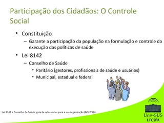 • Constituição
– Garante a participação da população na formulação e controle da
execução das políticas de saúde
• Lei 8142
– Conselho de Saúde
• Paritário (gestores, profissionais de saúde e usuários)
• Municipal, estadual e federal
Participação dos Cidadãos: O Controle
Social
Lei 8142 e Conselho de Saúde: guia de referencias para a sua organização (MS) 1994
 