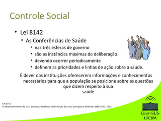 • Lei 8142
• As Conferências de Saúde
• nas três esferas de governo
• são as instâncias máximas de deliberação
• devendo ocorrer periodicamente
• definem as prioridades e linhas de ação sobre a saúde.
É dever das instituições oferecerem informações e conhecimentos
necessários para que a população se posicione sobre as questões
que dizem respeito à sua
saúde
Controle Social
Lei 8142
O desenvolvimento do SUS: avanços , desafios e reafirmação dos seus princípios e diretrizes (MS e CNS, 2002)
 