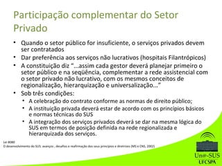 Participação complementar do Setor
Privado
• Quando o setor público for insuficiente, o serviços privados devem
ser contratados
• Dar preferência aos serviços não lucrativos (hospitais Filantrópicos)
• A constituição diz “...assim cada gestor deverá planejar primeiro o
setor público e na seqüência, complementar a rede assistencial com
o setor privado não lucrativo, com os mesmos conceitos de
regionalização, hierarquização e universalização...”
• Sob três condições:
• A celebração do contrato conforme as normas de direito público;
• A instituição privada deverá estar de acordo com os princípios básicos
e normas técnicas do SUS
• A integração dos serviços privados deverá se dar na mesma lógica do
SUS em termos de posição definida na rede regionalizada e
hierarquizada dos serviços.
Lei 8080
O desenvolvimento do SUS: avanços , desafios e reafirmação dos seus princípios e diretrizes (MS e CNS, 2002)
 