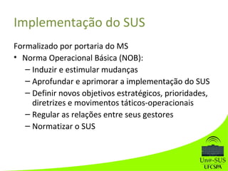 Implementação do SUS
Formalizado por portaria do MS
• Norma Operacional Básica (NOB):
– Induzir e estimular mudanças
– Aprofundar e aprimorar a implementação do SUS
– Definir novos objetivos estratégicos, prioridades,
diretrizes e movimentos táticos-operacionais
– Regular as relações entre seus gestores
– Normatizar o SUS
 