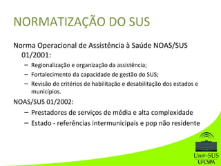 NORMATIZAÇÃO DO SUS
Norma Operacional de Assistência à Saúde NOAS/SUS
01/2001:
– Regionalização e organização da assistência;
– Fortalecimento da capacidade de gestão do SUS;
– Revisão de critérios de habilitação e desabilitação dos estados e
municípios.
NOAS/SUS 01/2002:
– Prestadores de serviços de média e alta complexidade
– Estado - referências intermunicipais e pop não residente
 