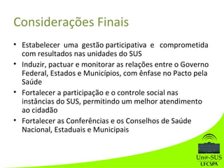 Considerações Finais
• Estabelecer uma gestão participativa e comprometida
com resultados nas unidades do SUS
• Induzir, pactuar e monitorar as relações entre o Governo
Federal, Estados e Municípios, com ênfase no Pacto pela
Saúde
• Fortalecer a participação e o controle social nas
instâncias do SUS, permitindo um melhor atendimento
ao cidadão
• Fortalecer as Conferências e os Conselhos de Saúde
Nacional, Estaduais e Municipais
 