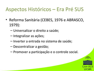 Aspectos Históricos – Era Pré SUS
• Reforma Sanitária (CEBES, 1976 e ABRASCO,
1979):
– Universalizar o direito a saúde;
– Integralizar as ações;
– Inverter a entrada no sistema de saúde;
– Descentralizar a gestão;
– Promover a participação e o controle social.
 