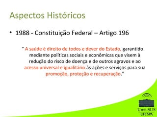 Aspectos Históricos
• 1988 - Constituição Federal – Artigo 196
“ A saúde é direito de todos e dever do Estado, garantido
mediante políticas sociais e econômicas que visem à
redução do risco de doença e de outros agravos e ao
acesso universal e igualitário às ações e serviços para sua
promoção, proteção e recuperação.”
 