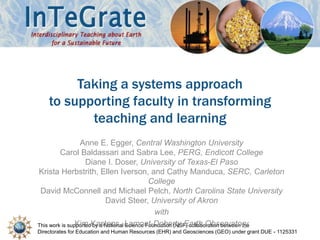 This work is supported by a National Science Foundation (NSF) collaboration between the
Directorates for Education and Human Resources (EHR) and Geosciences (GEO) under grant DUE - 1125331
Taking a systems approach
to supporting faculty in transforming
teaching and learning
Anne E. Egger, Central Washington University
Carol Baldassari and Sabra Lee, PERG, Endicott College
Diane I. Doser, University of Texas-El Paso
Krista Herbstrith, Ellen Iverson, and Cathy Manduca, SERC, Carleton
College
David McConnell and Michael Pelch, North Carolina State University
David Steer, University of Akron
with
Kim Kastens, Lamont-Doherty Earth Observatory
 
