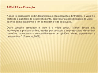 A Web 2.0 e a Educação A Web foi criada para exibir documentos e não aplicações. Entretanto, a Web 2.0 pretende a agilidade de desenvolvimento, aproveitar as possibilidades da visão da Web como plataforma a fim de facilitar a vida do usuário. Outro conceito associado à Web é a mídia social. “Mídias Sociais são tecnologias e práticas on-line, usadas por pessoas e empresas para disseminar conteúdo, provocando o compartilhamento de opiniões, ideias, experiências e perspectivas.” (Fontoura,2009). 