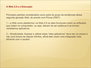 A Web 2.0 e a Educação Principais padrões considerados como parte do grupo de tendências dessa segunda geração Web, de acordo com Póvoa (2007): 1 – a Web como plataforma: na Web 2.0 os sites funcionam como os softwares que rodam no computador, ou seja, deixam de ser estáticos e se tornam verdadeiros aplicativos. 2 – Simplicidade: Acessar e utilizar estes “sites aplicativos” deve ser um prazer e não uma tortura de cliques infinitos, afinal eles visam uma integração mais eficiente com o usuário. 