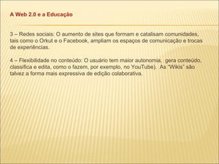 A Web 2.0 e a Educação 3 – Redes sociais: O aumento de sites que formam e catalisam comunidades, tais como o Orkut e o Facebook, ampliam os espaços de comunicação e trocas de experiências. 4 – Flexibilidade no conteúdo: O usuário tem maior autonomia,  gera conteúdo, classifica e edita, como o fazem, por exemplo, no YouTube).  As “Wikis” são talvez a forma mais expressiva de edição colaborativa. 