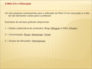 A Web 2.0 e a Educação Um dos aspectos interessantes para a utilização da Web 2.0 em educação é o fato de não demandar custos para o professor. Exemplos de serviços gratuitos disponíveis: 1 – Edição colaborativa de conteúdos: Blogs ( Blogger ) e Wikis ( Pbwiki ); 2 – Comunicação:  Skype ,  Messenger ,  Gmail ; 3 – Grupos de discussão:  Yahoogroups ; 