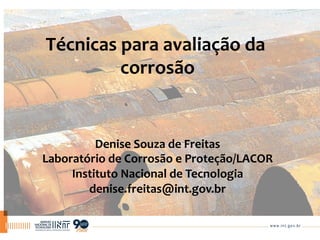 Técnicas	
  para	
  avaliação	
  da	
  
corrosão
	
  
Denise	
  Souza	
  de	
  Freitas	
  
Laboratório	
  de	
  Corrosão	
  e	
  Proteção/LACOR	
  
Instituto	
  Nacional	
  de	
  Tecnologia	
  
denise.freitas@int.gov.br	
  
 