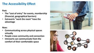 The Accessibility Effect
Past:
• The “cost of entry” for events, membership
(financial, geographical barriers)
• Extraverts “work the room” have the
advantage
Now:
• Communicating across physical spaces
virtually
• People crave community and connection
• Introverts can communicate from the
comfort of their comfortable space
 