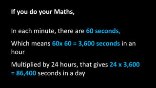 If you do your Maths,
In each minute, there are 60 seconds,
Which means 60x 60 = 3,600 seconds in an
hour
Multiplied by 24 hours, that gives 24 x 3,600
= 86,400 seconds in a day
 