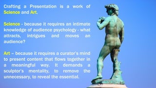 Crafting a Presentation is a work of
Science and Art.
Science - because it requires an intimate
knowledge of audience psychology - what
attracts, intrigues and moves an
audience?
Art – because it requires a curator’s mind
to present content that flows together in
a meaningful way. It demands a
sculptor’s mentality, to remove the
unnecessary, to reveal the essential.
 