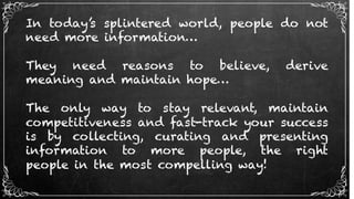 In today’s splintered world, people do not
need more information…
They need reasons to believe, derive
meaning and maintain hope…
The only way to stay relevant, maintain
competitiveness and fast-track your success
is by collecting, curating and presenting
information to more people, the right
people in the most compelling way!
 