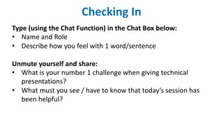 Checking In
Type (using the Chat Function) in the Chat Box below:
• Name and Role
• Describe how you feel with 1 word/sentence
Unmute yourself and share:
• What is your number 1 challenge when giving technical
presentations?
• What must you see / have to know that today’s session has
been helpful?
 