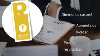 Diminui os custos?
Aumenta os
lucros?
Produz
resultados?
 