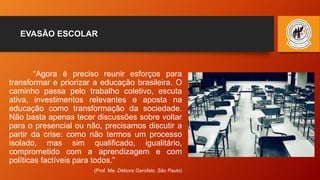 EVASÃO ESCOLAR
“Agora é preciso reunir esforços para
transformar e priorizar a educação brasileira. O
caminho passa pelo trabalho coletivo, escuta
ativa, investimentos relevantes e aposta na
educação como transformação da sociedade.
Não basta apenas tecer discussões sobre voltar
para o presencial ou não, precisamos discutir a
partir da crise: como não termos um processo
isolado, mas sim qualificado, igualitário,
comprometido com a aprendizagem e com
políticas factíveis para todos.”
(Prof. Me. Débora Garofalo, São Paulo)
 