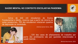 SAÚDE MENTAL NO CONTEXTO ESCOLAR NA PANDEMIA
Cerca de 642 mil estudantes do Ensino
Fundamental e Médio, mostrou que a partir do retorno às
aulas presenciais, 70% dos estudantes relataram quadros
de depressão ou ansiedade.
(Instituto Ayrton Senna, 2022)
...53% dos casos de afastamento do trabalho por
parte dos professores são por questões relacionadas à
saúde mental.
(Revista Nova Escola, 2022)
 