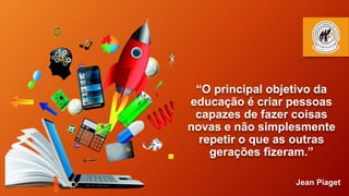 “O principal objetivo da
educação é criar pessoas
capazes de fazer coisas
novas e não simplesmente
repetir o que as outras
gerações fizeram.”
Jean Piaget
 
