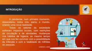 INTRODUÇÃO
A pandemia, num primeiro momento,
desacelerou todos nós, parou o mundo,
criando uma nova realidade.
Todos os setores da sociedade
sofreram impactos brutais, com restrições
de circulação e de atividades, mudanças
nos hábitos de higiene, ao mesmo tempo
em que nos fez conviver com a possibilidade
da infecção e com a fatalidade de milhões
de pessoas.
(UNESCO, 2020)
 