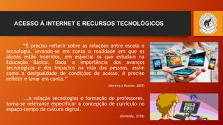 ACESSO À INTERNET E RECURSOS TECNOLÓGICOS
“É preciso refletir sobre as relações entre escola e
tecnologia, levando-se em conta a realidade em que os
alunos estão inseridos, em especial os que estudam na
Educação Básica. Dada a importância dos avanços
tecnológicos e dos impactos na vida das pessoas, assim
como a desigualdade de condições de acesso, é preciso
refletir e levar em conta.”
(Moreira e Kramer, 2007)
...a relação tecnologias e formação de professores,
torna-se relevante especificar a concepção de currículo no
espaço-tempo da cultura digital.
(Almeida, 2018)
 