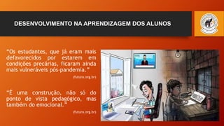 DESENVOLVIMENTO NA APRENDIZAGEM DOS ALUNOS
“Os estudantes, que já eram mais
defavorecidos por estarem em
condições precárias, ficaram ainda
mais vulneráveis pós-pandemia.”
(futura.org.br)
“É uma construção, não só do
ponto de vista pedagógico, mas
também do emocional.”
(futura.org.br)
 