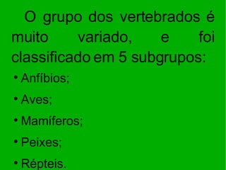 O grupo dos vertebrados é muito variado, e foi classificado em 5 subgrupos:  Anfíbios; Aves; Mamíferos; Peixes; Répteis. 