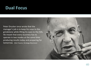 4040
Dual Focus
Peter Drucker once wrote that the
manager’s job is to keep his nose to the
grindstone while lifting his eyes to the hills.
He meant that every business has to
operate in two modes at the same time:
producing results today and preparing for
tomorrow. (Ken Favaro, Strategy+Business)
 