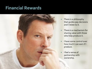 4949
Financial Rewards
 There is a philosophy
that guides pay decisions
and I relate to it.
 There is a mechanism for
sharing value with those
who help produce it.
 I have some control over
how much I can earn if I
produce.
 I feel a sense of
partnership with
ownership.
 