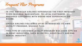 Frequent Flier Programs
I N 1 9 8 1 A M E R I C A N A I R L I N E S I N T R O D U C E D T H E F I R S T F R E Q U E N T
F L I E R P R O G R A M , A A D V A N T A G E , T O L O Y A L C U S T O M E R S . I T
P R O V I D E D C U S T O M E R S W I T H B R A N D N E W E X P E R I E N C E S O N
B O A R D .
U N I T E D A I R L I N E S F O L L O W E D U P B Y I N T R O D U C I N G I T S O W N
L O Y A L T Y P R O G R A M , M I L E A G E P L U S .
T H I S T Y P E O F C U S T O M E R L O Y A L T Y P R O G R A M W A S S O O N A P P L I E D
I N M A N Y I N D U S T R I E S , S U C H A S H O T E L S , H O S P I T A L I T Y A N D C A R
R E N T A L I N D U S T R Y .
 