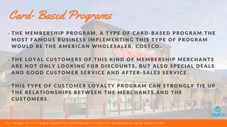 T H E M E M B E R S H I P P R O G R A M , A T Y P E O F C A R D - B A S E D P R O G R A M . T H E
M O S T F A M O U S B U S I N E S S I M P L E M E N T I N G T H I S T Y P E O F P R O G R A M
W O U L D B E T H E A M E R I C A N W H O L E S A L E R , C O S T C O .
T H E L O Y A L C U S T O M E R S O F T H I S K I N D O F M E M B E R S H I P M E R C H A N T S
A R E N O T O N L Y L O O K I N G F O R D I S C O U N T S , B U T A L S O S P E C I A L D E A L S
A N D G O O D C U S T O M E R S E R V I C E A N D A F T E R - S A L E S S E R V I C E .
T H I S T Y P E O F C U S T O M E R L O Y A L T Y P R O G R A M C A N S T R O N G L Y T I E U P
T H E R E L A T I O N S H I P S B E T W E E N T H E M E R C H A N T S A N D T H E
C U S T O M E R S .
Card- Based Programs
P I C F R O M : H T T P : / / W W W . R O B C O N . C O M / P R O J E C T / C O S T C O - W H O L E S A L E - N E W - B E R L I N - W I /
 