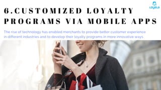 6 . C U S T O M I Z E D L O Y A L T Y
P R O G R A M S V I A M O B I L E A P P S
The rise of technology has enabled merchants to provide better customer experience
in different industries and to develop their loyalty programs in more innovative ways. 
 