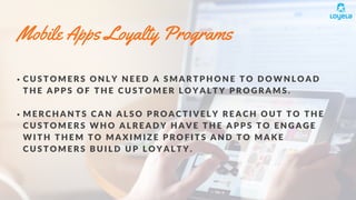 Mobile Apps Loyalty Programs
C U S T O M E R S O N L Y N E E D A S M A R T P H O N E T O D O W N L O A D
T H E A P P S O F T H E C U S T O M E R L O Y A L T Y P R O G R A M S .
M E R C H A N T S C A N A L S O P R O A C T I V E L Y R E A C H O U T T O T H E
C U S T O M E R S W H O A L R E A D Y H A V E T H E A P P S T O E N G A G E
W I T H T H E M T O M A X I M I Z E P R O F I T S A N D T O M A K E
C U S T O M E R S B U I L D U P L O Y A L T Y .
 